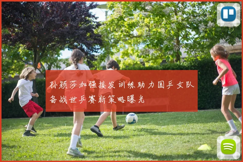 孙颖莎加强接发训练助力国乒女队备战世乒赛新策略曝光
