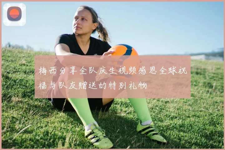 梅西分享全队庆生视频感恩全球祝福与队友赠送的特别礼物
