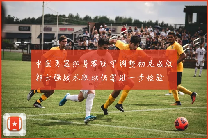 中国男篮热身赛防守调整初见成效郭士强战术联动仍需进一步检验