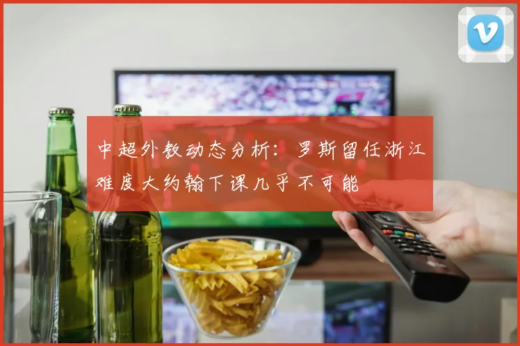 中超外教动态分析：罗斯留任浙江难度大约翰下课几乎不可能